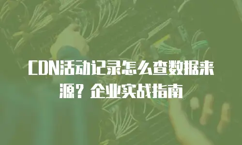 CDN活动记录怎么查数据来源？企业实战指南