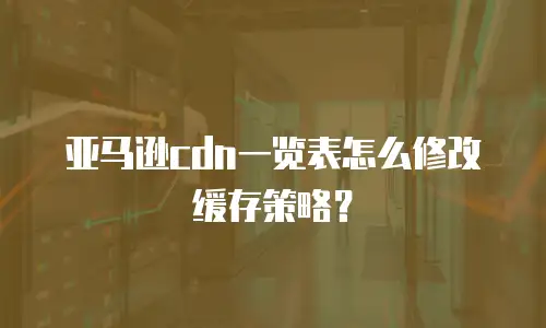 亚马逊cdn一览表怎么修改缓存策略？