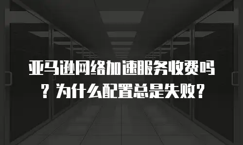 亚马逊网络加速服务收费吗？为什么配置总是失败？
