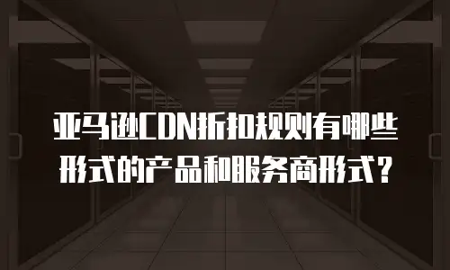 亚马逊CDN折扣规则有哪些形式的产品和服务商形式？