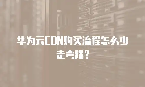 华为云CDN购买流程怎么少走弯路？