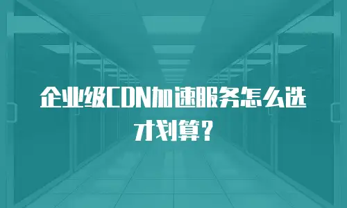 企业级CDN加速服务怎么选才划算？