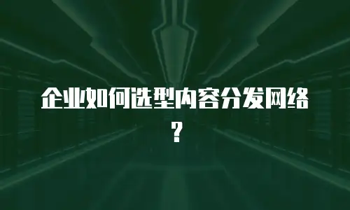 企业如何选型内容分发网络？