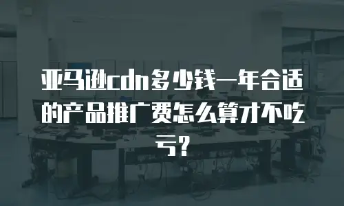 亚马逊cdn多少钱一年合适的产品推广费怎么算才不吃亏？