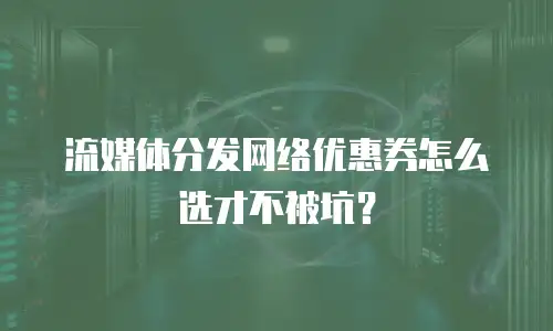 流媒体分发网络优惠券怎么选才不被坑？
