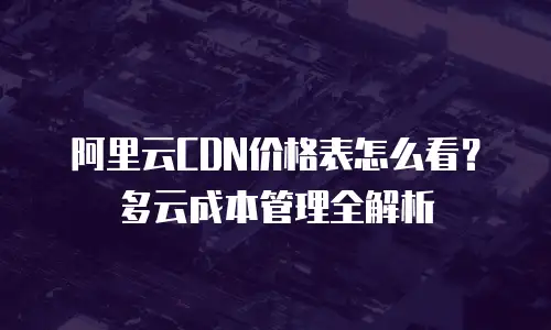 阿里云CDN价格表怎么看？多云成本管理全解析
