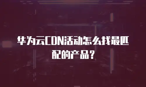 华为云CDN活动怎么找最匹配的产品？