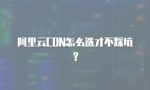 阿里云CDN怎么选才不踩坑？