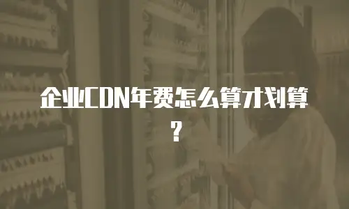 企业CDN年费怎么算才划算？