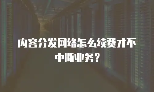 内容分发网络怎么续费才不中断业务？