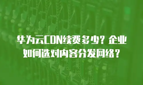 华为云CDN续费多少？企业如何选对内容分发网络？