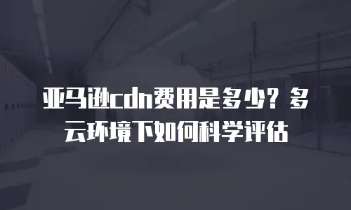 亚马逊cdn费用是多少？多云环境下如何科学评估