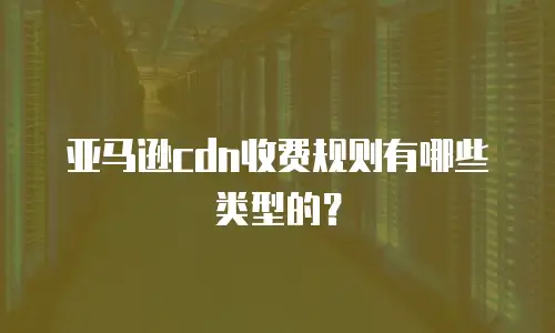 亚马逊cdn收费规则有哪些类型的？