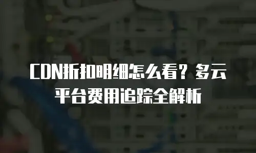 CDN折扣明细怎么看？多云平台费用追踪全解析
