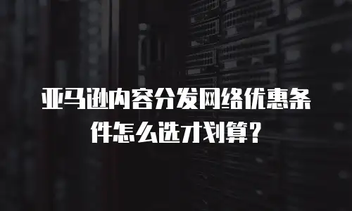 亚马逊内容分发网络优惠条件怎么选才划算？