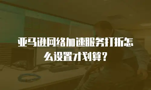 亚马逊网络加速服务打折怎么设置才划算？