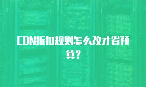 CDN折扣规则怎么改才省预算？