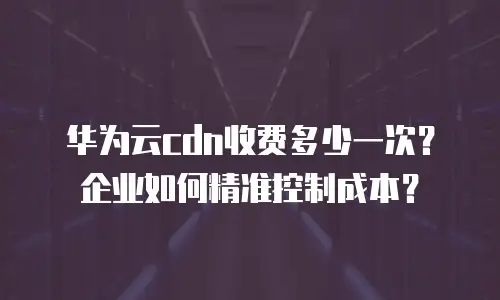 华为云cdn收费多少一次？企业如何精准控制成本？