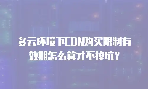 多云环境下CDN购买限制有效期怎么算才不掉坑？
