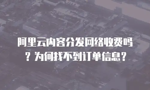 阿里云内容分发网络收费吗？为何找不到订单信息？