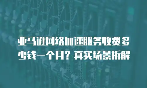 亚马逊网络加速服务收费多少钱一个月？真实场景拆解