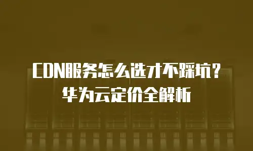 CDN服务怎么选才不踩坑？华为云定价全解析