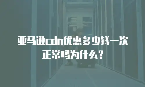 亚马逊cdn优惠多少钱一次正常吗为什么？