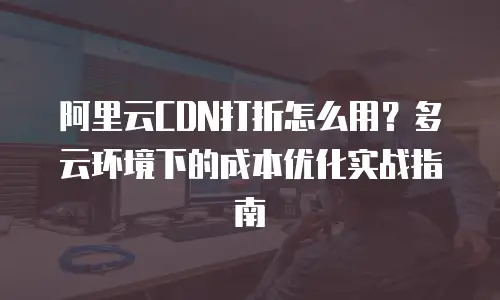 阿里云CDN打折怎么用？多云环境下的成本优化实战指南