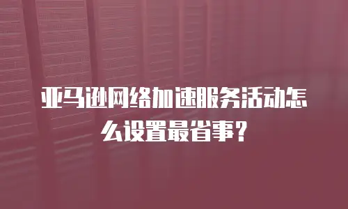 亚马逊网络加速服务活动怎么设置最省事？