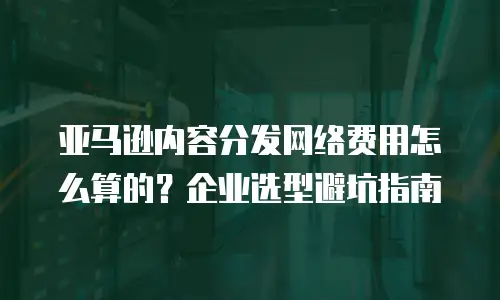 亚马逊内容分发网络费用怎么算的？企业选型避坑指南