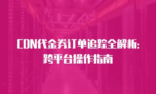 CDN代金券订单追踪全解析：跨平台操作指南