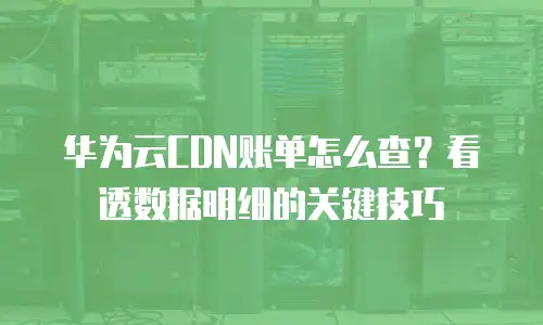 华为云CDN账单怎么查？看透数据明细的关键技巧
