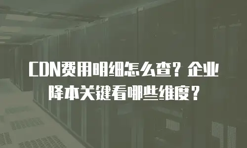 CDN费用明细怎么查？企业降本关键看哪些维度？