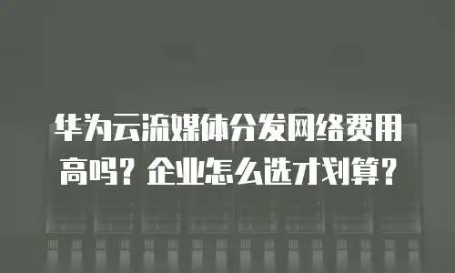 华为云流媒体分发网络费用高吗？企业怎么选才划算？