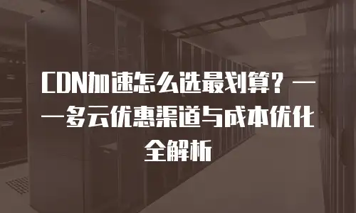CDN加速怎么选最划算？&mdash;&mdash;多云优惠渠道与成本优化全解析