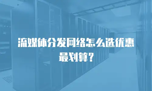 流媒体分发网络怎么选优惠最划算？
