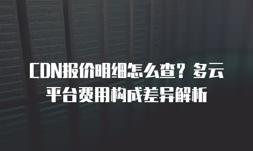 CDN报价明细怎么查？多云平台费用构成差异解析