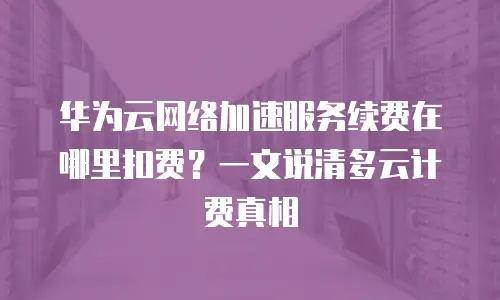 华为云网络加速服务续费在哪里扣费？一文说清多云计费真相