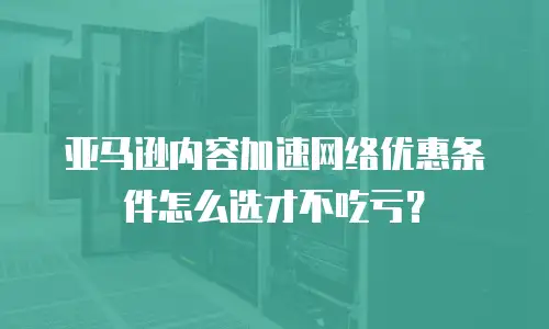 亚马逊内容加速网络优惠条件怎么选才不吃亏？