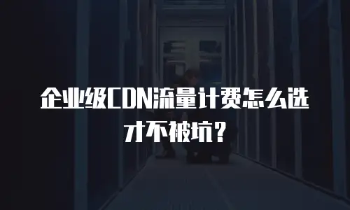 企业级CDN流量计费怎么选才不被坑？