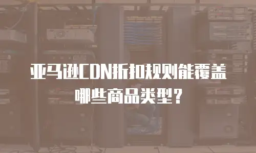 亚马逊CDN折扣规则能覆盖哪些商品类型？