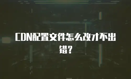 CDN配置文件怎么改才不出错？