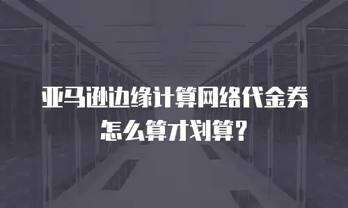 亚马逊边缘计算网络代金券怎么算才划算？