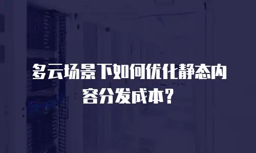 多云场景下如何优化静态内容分发成本？