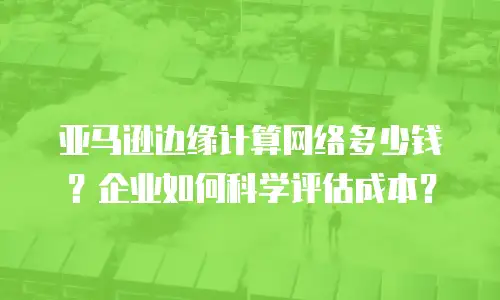 亚马逊边缘计算网络多少钱？企业如何科学评估成本？