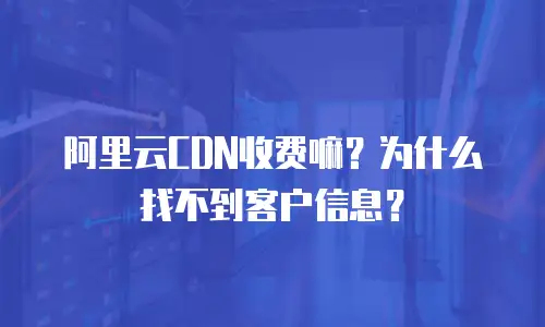 阿里云CDN收费嘛？为什么找不到客户信息？