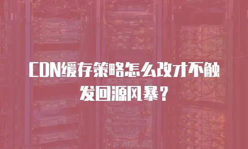 CDN缓存策略怎么改才不触发回源风暴？