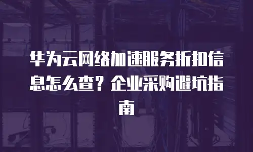 华为云网络加速服务折扣信息怎么查？企业采购避坑指南