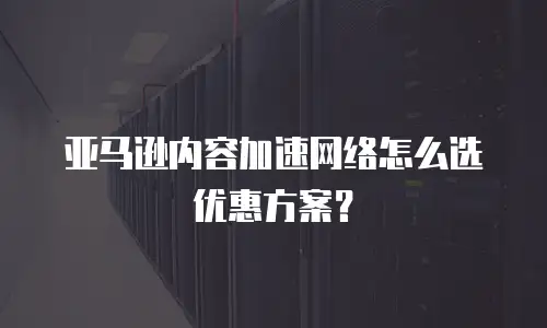 亚马逊内容加速网络怎么选优惠方案？