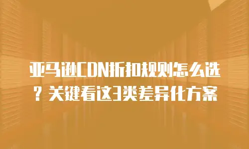 亚马逊CDN折扣规则怎么选？关键看这3类差异化方案